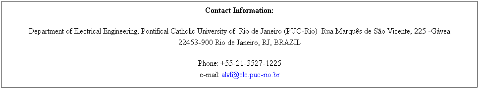 Caixa de texto: Contact Information: 
Department of Electrical Engineering, Pontifical Catholic University of  Rio de Janeiro (PUC-Rio)  Rua Marquês de São Vicente, 225 -Gávea 
22453-900 Rio de Janeiro, RJ, BRAZIL
Phone: +55-21-3527-1225 
e-mail: alvf@ele.puc-rio.br 
 